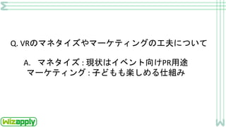 Q. VRのマネタイズやマーケティングの工夫について
A. マネタイズ : 現状はイベント向けPR用途
マーケティング : 子どもも楽しめる仕組み
 
