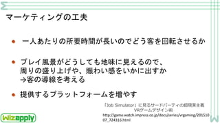 マーケティングの工夫
一人あたりの所要時間が長いのでどう客を回転させるか
プレイ風景がどうしても地味に見えるので、
周りの盛り上げや、賑わい感をいかに出すか
→客の導線を考える
提供するプラットフォームを増やす
http://game.watch.impress.co.jp/docs/series/vrgaming/201510
07_724316.html
「Job Simulator」に見るサードパーティの超現実主義
VRゲームデザイン術
 