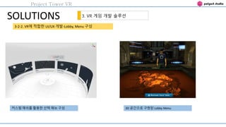 Project Tower VR
SOLUTIONS 3. VR 게임 개발 솔루션
3-2-2. VR에 적합한 UI/UX 개발-Lobby, Menu 구성
커스텀 메쉬를 활용한 선택 메뉴 구성 3D 공간으로 구현된 Lobby M...