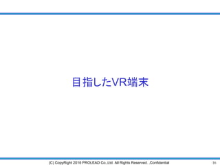 16(C) CopyRight 2016 PROLEAD Co.,Ltd. All Rights Reserved. ,Confidential
目指したVR端末
 
