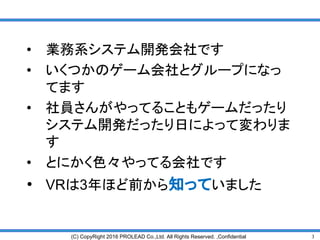 3(C) CopyRight 2016 PROLEAD Co.,Ltd. All Rights Reserved. ,Confidential
• 業務系システム開発会社です
• いくつかのゲーム会社とグループになっ
てます
• 社員さんがやってることもゲームだったり
システム開発だったり日によって変わりま
す
• とにかく色々やってる会社です
• VRは3年ほど前から知っていました
 