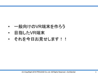 6(C) CopyRight 2016 PROLEAD Co.,Ltd. All Rights Reserved. ,Confidential
• 一般向けのVR端末を作ろう
• 目指したVR端末
• それを今日お見せします！！
 