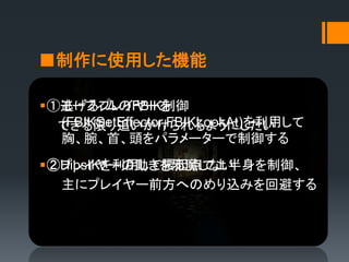 ■制作に使用した機能
①逃げるプレイヤーを
できる限り追いかけられるようにしたい
②プレイヤーの動きを邪魔しない
①モーフィムのFBIK制御
(FBIKSetEffector,FBIKLookAt)を利用して
胸、腕、首、頭をパラメーターで制御する
②HipsIKを利用して腰起点で上半身を制御、
主にプレイヤー前方へのめり込みを回避する
 