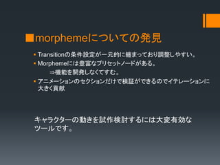 ■morphemeについての発見
 Transitionの条件設定が一元的に纏まっており調整しやすい。
 Morphemeには豊富なプリセットノードがある。
⇒機能を開発しなくてすむ。
 アニメーションのセクションだけで検証ができるのでイテレーションに
大きく貢献
キャラクターの動きを試作検討するには大変有効な
ツールです。
 