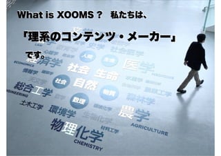 What is XOOMS ? 私たちは、
「理系のコンテンツ・メーカー」
　です。
 