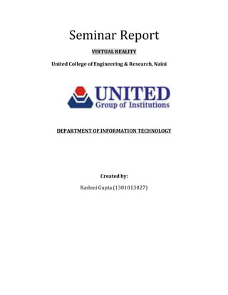 Seminar Report
VIRTUAL REALITY
United College of Engineering & Research, Naini
DEPARTMENT OF INFORMATION TECHNOLOGY
Created by:
Rashmi Gupta (1301013027)
 