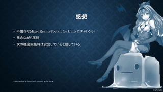© UTJ/UCL
感想
• 不慣れなMixedRealityToolkit for Unityにチャレンジ
• 残念ながら玉砕
• 次の機会実施時は安定していると信じている
11/26/2017XR GameJam in Japan 2017 Autumn. ザバイオーネ 10
 