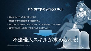 © UTJ/UCL
サンタに求められるスキル
• 鍵がかかっている家に潜入できる
• 物音を立てずに部屋の中を移動できる
• 寝ている人に近寄っても起こさないように気配を消すことができる
• 枕元にプレゼントを置いても寝ている人を起こさない
不法侵入スキルが求められる!
11/26/2017XR GameJam in Japan 2017 Autumn. ザバイオーネ 4
 