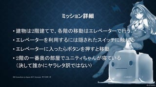 © UTJ/UCL
ミッション詳細
• 建物は2階建てで、各階の移動はエレベーターで行う
• エレベーターを利用するには隠されたスイッチに触れる
• エレベーターに入ったらボタンを押すと移動
• 2階の一番奥の部屋でユニティちゃんが寝ている
（決して誰かにヤラレタ訳ではない)
11/26/2017XR GameJam in Japan 2017 Autumn. ザバイオーネ 7
 