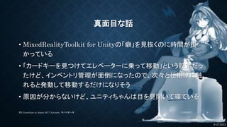 © UTJ/UCL
真面目な話
• MixedRealityToolkit for Unityの「癖」を見抜くのに時間が掛
かっている
• 「カードキーを見つけてエレベーターに乗って移動」という設定だっ
たけど、インベントリ管理が面倒になったので、次々と仕掛けに触
れると発動して移動するだけになりそう
• 原因が分からないけど、ユニティちゃんは目を見開いて寝ている
11/26/2017XR GameJam in Japan 2017 Autumn. ザバイオーネ 8
 