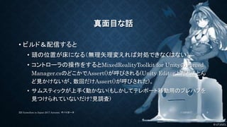 © UTJ/UCL
真面目な話
• ビルド＆配信すると
• 頭の位置が床になる（無理矢理変えれば対処できなくはない）
• コントローラの操作をするとMixedRealityToolkit for UnityのForced
Manager.csのどこかでAssert()が呼びされる(Unity Editor上だとほとん
ど見かけないが、数回だけAssert()が呼びされた)。
• サムスティックが上手く動かない(もしかしてテレポート移動用のプレハブを
見つけられていないだけ?見調査)
11/26/2017XR GameJam in Japan 2017 Autumn. ザバイオーネ 9
 