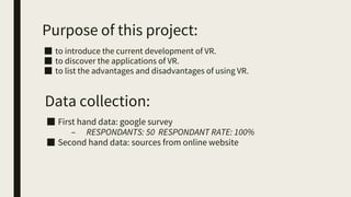 Purpose of this project:
■ to introduce the current development of VR.
■ to discover the applications of VR.
■ to list the advantages and disadvantages of using VR.
Data collection:
■ First hand data: google survey
– RESPONDANTS: 50 RESPONDANT RATE: 100%
■ Second hand data: sources from online website
 