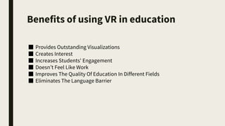 Benefits of using VR in education
■ Provides Outstanding Visualizations
■ Creates Interest
■ Increases Students' Engagement
■ Doesn’t Feel Like Work
■ Improves The Quality Of Education In Different Fields
■ Eliminates The Language Barrier
 
