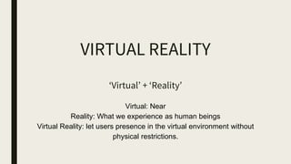 VIRTUAL REALITY
‘Virtual’ + ‘Reality’
Virtual: Near
Reality: What we experience as human beings
Virtual Reality: let users presence in the virtual environment without
physical restrictions.
 