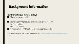 Background information
How the technique develop today?
■ VR market: grow 100%
■ Spending on VR products and services: grow at 113%
2017: $11 billion
2021: $215 billion
■ -> The market of VR has been growing continuously!
From: Here's why AR and VR are set to take off, http://www.businessinsider.com/ar-vr-
2017-8
 