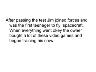 After passing the test Jim joined forces and was the first teenager to fly  spacecraft. When everything went okey the owner bought a lot of these video games and began training his crew 