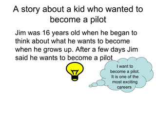 A story about a kid who wanted to become a pilot Jim was 16 years old when he began to think about what he wants to become when he grows up. After a few days Jim said he wants to become a pilot I want to become a pilot. It is one of the most exciting careers  