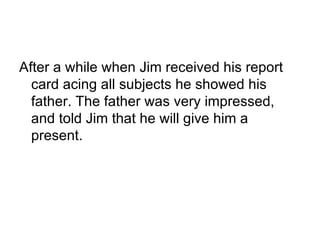 After a while when Jim received his report card acing all subjects he showed his father. The father was very impressed, and told Jim that he will give him a present. 