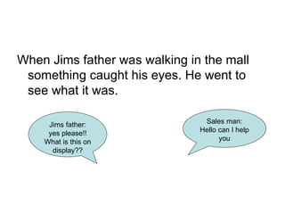 When Jims father was walking in the mall something caught his eyes. He went to see what it was. Sales man: Hello can I help you Jims father: yes please!! What is this on display?? 