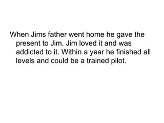 When Jims father went home he gave the present to Jim. Jim loved it and was addicted to it. Within a year he finished all levels and could be a trained pilot. 