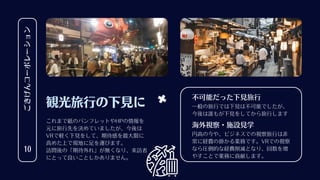 ごきげんコーポレーション
10
観光旅行の下見に
これまで紙のパンフレットやHPの情報を
元に旅行先を決めていましたが、今後は
VRで軽く下見をして、期待感を最大限に
高めた上で現地に足を運びます。
訪問後の「期待外れ」が無くなり、来訪者
にとって良いことしかありません。
一般の旅行では下見は不可能でしたが、
今後は誰もが下見をしてから旅行します
不可能だった下見旅行
円高の今や、ビジネスでの視察旅行は非
常に経費の掛かる業務です。VRでの視察
なら圧倒的な経費削減となり、回数を増
やすことで業務に貢献します。
海外視察・施設見学
 