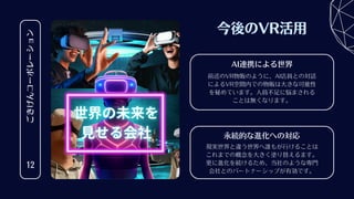 ごきげんコーポレーション
12
今後のVR活用
現実世界と違う世界へ誰もが行けることは
これまでの概念を大きく塗り替えるます。
更に進化を続けるため、当社のような専門
会社とのパートナーシップが有効です。
永続的な進化への対応
前述のVR物販のように、AI店員との対話
によるVR空間内での物販は大きな可能性
を秘めています。人員不足に悩まされる
ことは無くなります。
AI連携による世界
 