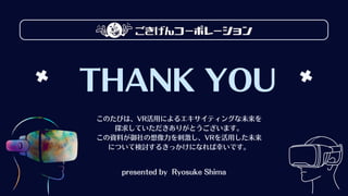 THANK YOU
このたびは、VR活用によるエキサイティングな未来を
探求していただきありがとうございます。
この資料が御社の想像力を刺激し、VRを活用した未来
について検討するきっかけになれば幸いです。
presented by Ryosuke Shima
 