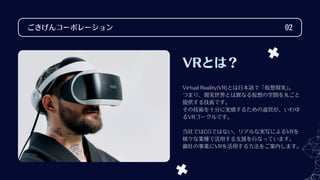 VRとは？
Virtual Reality(VR)とは日本語で「仮想現実」
。
つまり、現実世界とは異なる仮想の空間を丸ごと
提供する技術です。
その技術を十分に実感するための道具が、いわゆ
るVRゴーグルです。
当社ではCGではない、リアルな実写によるVRを
様々な業種で活用する支援を行なっています。
御社の事業にVRを活用する方法をご案内します。
ごきげんコーポレーション 02
 