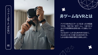 ごきげんコーポレーション
05
非ゲームなVRとは
アメリカを中心にゲームで広まったVR技術
ですが、当社では「非ゲーム」
、つまりビジ
ネスでの実用的な活用に絞って支援してい
ます。
子どもがゲームするためのVRではなく、
大人がビジネスで使うためのVRです。
しかも現在の既存事業で活用します。
 