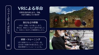 ごきげんコーポレーション
06
VRによる革命
VRで研修やトレーニングが一変。
目の前で実際の作業を見ることや
緊急事態のシミュレーションも。
研修・トレーニング
VRは「移動」を不要とします。
例えば、教室にいながら課外学習した
り、本社にいながら工場視察をしたり。
旅行などの移動
日常生活がVRにより、今後、
大きく変化していきます
 