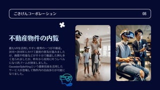 不動産物件の内覧
最もVRを活用しやすい業界の一つが不動産。
2016～2018年にかけて最初の普及が進みました
が、画質や性能などが不十分で撤退した例も多
く見られましたが、昨年から実用に叶うレベル
になり再ブームが到来しました。
GaussianSplattingという最新技術を活用した
サービスが登場して物件内の自由歩行が可能に
なりました。
ごきげんコーポレーション 08
 