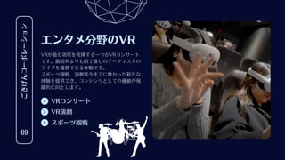 VRコンサート
ごきげんコーポレーション
09
エンタメ分野のVR
VRが最も効果を発揮する一つがVRコンサート
です。最前列よりも前で推しのアーティストの
ライブを鑑賞できる体験です。
スポーツ観戦、演劇等今までに無かった新たな
体験を提供でき、コンテンツとしての価値が飛
躍的に向上します。
VR演劇
スポーツ観戦
 