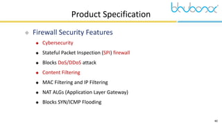 40
Product Specification
 Firewall Security Features
 Cybersecurity
 Stateful Packet Inspection (SPI) firewall
 Blocks DoS/DDoS attack
 Content Filtering
 MAC Filtering and IP Filtering
 NAT ALGs (Application Layer Gateway)
 Blocks SYN/ICMP Flooding
 