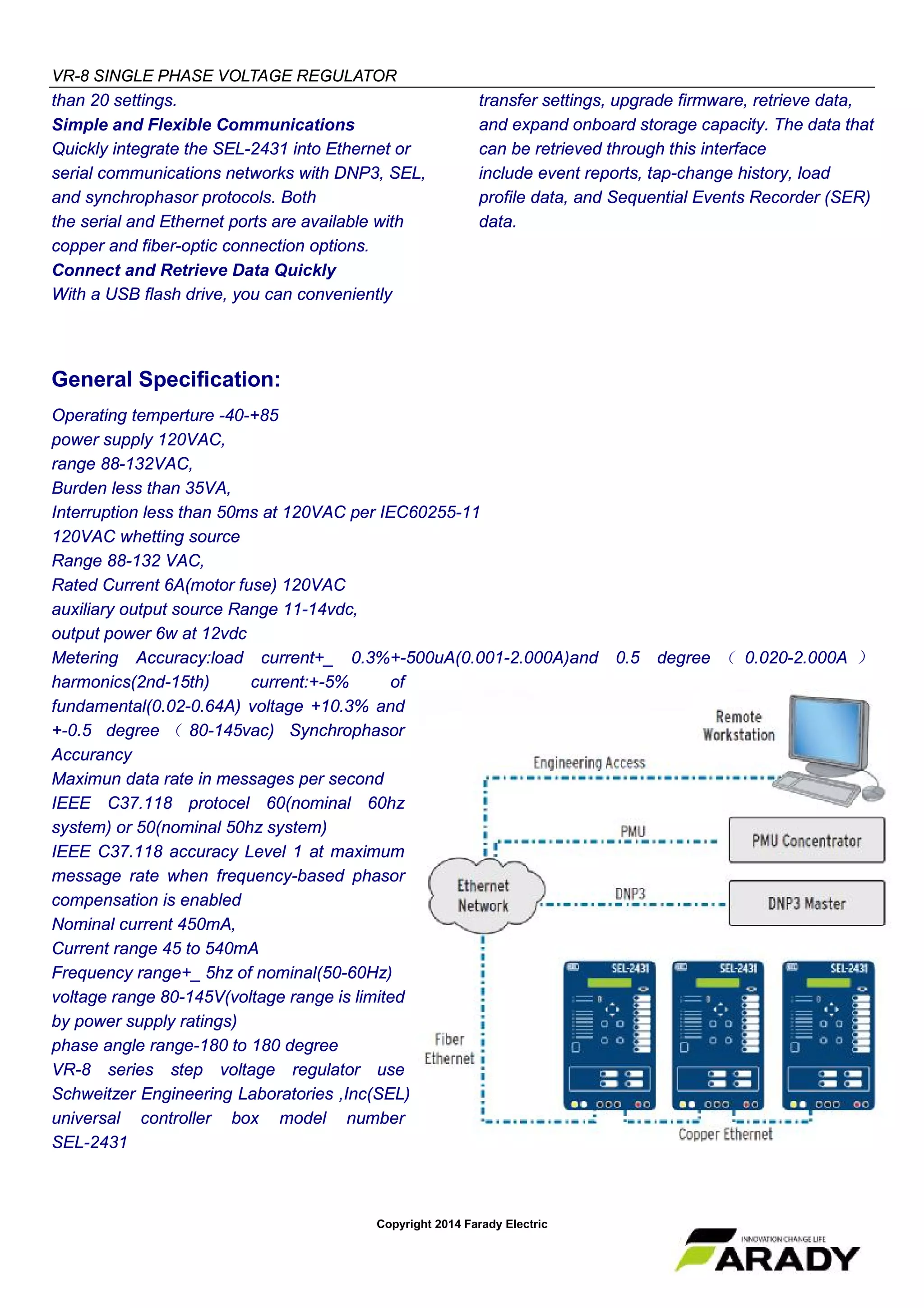VR-8 SINGLE PHASE VOLTAGE REGULATOR
Copyright 2014 Farady Electric
than 20 settings.
Simple and Flexible Communications
Quickly integrate the SEL-2431 into Ethernet or
serial communications networks with DNP3, SEL,
and synchrophasor protocols. Both
the serial and Ethernet ports are available with
copper and fiber-optic connection options.
Connect and Retrieve Data Quickly
With a USB flash drive, you can conveniently
transfer settings, upgrade firmware, retrieve data,
and expand onboard storage capacity. The data that
can be retrieved through this interface
include event reports, tap-change history, load
profile data, and Sequential Events Recorder (SER)
data.
General Specification:
Operating temperture -40-+85
power supply 120VAC,
range 88-132VAC,
Burden less than 35VA,
Interruption less than 50ms at 120VAC per IEC60255-11
120VAC whetting source
Range 88-132 VAC,
Rated Current 6A(motor fuse) 120VAC
auxiliary output source Range 11-14vdc,
output power 6w at 12vdc
Metering Accuracy:load current+_ 0.3%+-500uA(0.001-2.000A)and 0.5 degree （ 0.020-2.000A ）
harmonics(2nd-15th) current:+-5% of
fundamental(0.02-0.64A) voltage +10.3% and
+-0.5 degree （ 80-145vac) Synchrophasor
Accurancy
Maximun data rate in messages per second
IEEE C37.118 protocel 60(nominal 60hz
system) or 50(nominal 50hz system)
IEEE C37.118 accuracy Level 1 at maximum
message rate when frequency-based phasor
compensation is enabled
Nominal current 450mA,
Current range 45 to 540mA
Frequency range+_ 5hz of nominal(50-60Hz)
voltage range 80-145V(voltage range is limited
by power supply ratings)
phase angle range-180 to 180 degree
VR-8 series step voltage regulator use
Schweitzer Engineering Laboratories ,Inc(SEL)
universal controller box model number
SEL-2431
 