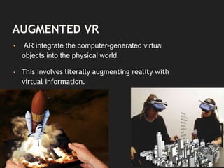 AUGMENTED VR
• AR integrate the computer-generated virtual
objects into the physical world.
• This involves literally augmenting reality with
virtual information.
 
