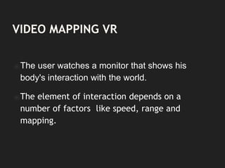 VIDEO MAPPING VR
⦿The user watches a monitor that shows his
body's interaction with the world.
⦿The element of interaction depends on a
number of factors like speed, range and
mapping.
 