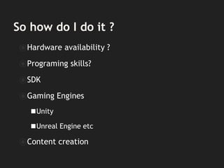 So how do I do it ?
⦿Hardware availability ?
⦿Programing skills?
⦿SDK
⦿Gaming Engines
◼Unity
◼Unreal Engine etc
⦿Content creation
 