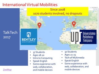 TalkTech
2017
• 37 Students
• Ages 18-20
• Intro to Computing
• Speak English
• Some experience with
web, collaboration,
and mobile devices
• 30 Students
• Ages 21-23
• Tech of Multimedia
• Speak English
• Some experience with
web, collaboration, and
mobile devicesZeeMap
Since 2008
1070 students involved, no dropouts
InternationalVirtual Mobilities
 