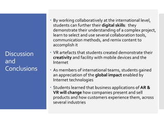 Discussion
and
Conclusions
– By working collaboratively at the international level,
students can further their digital skills: they
demonstrate their understanding of a complex project,
learn to select and use several collaboration tools,
communication methods, and remix content to
accomplish it
– VR artefacts that students created demonstrate their
creativity and facility with mobile devices and the
Internet
– As members of international teams, students gained
an appreciation of the global impact enabled by
Internet technologies
– Students learned that business applications of AR &
VR will change how companies present and sell
products and how customers experience them, across
several industries
 
