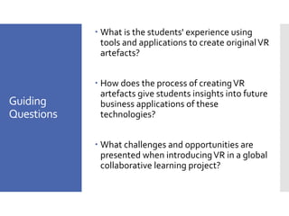 Guiding
Questions
– What is the students' experience using
tools and applications to create originalVR
artefacts?
– How does the process of creatingVR
artefacts give students insights into future
business applications of these
technologies?
– What challenges and opportunities are
presented when introducingVR in a global
collaborative learning project?
 