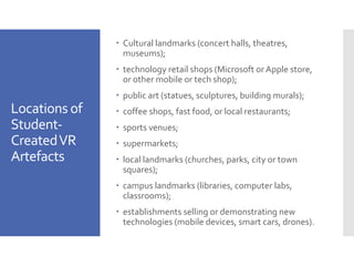 Locations of
Student-
CreatedVR
Artefacts
– Cultural landmarks (concert halls, theatres,
museums);
– technology retail shops (Microsoft or Apple store,
or other mobile or tech shop);
– public art (statues, sculptures, building murals);
– coffee shops, fast food, or local restaurants;
– sports venues;
– supermarkets;
– local landmarks (churches, parks, city or town
squares);
– campus landmarks (libraries, computer labs,
classrooms);
– establishments selling or demonstrating new
technologies (mobile devices, smart cars, drones).
 