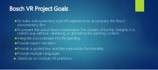 Bosch VR Project Goals
 To make a documentary style VR experience to accompany the Bosch
documentary film.
 To present the actual Bosch masterpiece The Garden of Earthly Delights in a
realistic way without rendering or animating the painting content.
 Integrate a soundscape into the painting
 Provide expert narration
 Provide a guided tour and free exploration functionality
 Provide multiple languages
 Distribute on multiple VR platforms
 