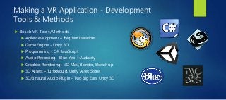 Making a VR Application - Development
Tools & Methods
 Bosch VR Tools/Methods
 Agile development – frequent iterations
 Game Engine - Unity 3D
 Programming - C#, JavaScript
 Audio Recording – Blue Yeti + Audacity
 Graphics Rendering – 3D Max, Blender, Sketch up
 3D Assets – Turbosquid, Unity Asset Store
 3D/Binaural Audio Plugin – Two Big Ears, Unity 3D
 