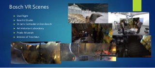 Bosch VR Scenes
 Owl Flight
 Bosch’s Studio
 St Jan’s Cathedral in Den Bosch
 Art Historian Laboratory
 Prado Museum
 Interior of Tree Man
 