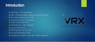 Introduction
 Jeff Shaw – VR Developer
 VRX – Virtual Reality eXperiences (VR Studio)
 30+ years experience in VR
 Singer Link Flight Simulators
 Intel VR Development
 VR HMD and other Patents
 Oculus Kickstarter
 VRX started, full time VR
 The Virtual Reality Cafe
 Computer Graphics and 360 Video creations
 