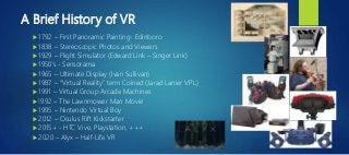 A Brief History of VR
 1792 – First Panoramic Painting- Edinboro
 1838 – Stereoscopic Photos and Viewers
 1929 – Flight Simulator (Edward Link – Singer Link)
 1950’s - Sensorama
 1965 – Ultimate Display (Ivan Sullivan)
 1987 – “Virtual Reality” term Coined (Jarad Lanier VPL)
 1991 – Virtual Group Arcade Machines
 !992 – The Lawnmower Man Movie
 1995 – Nintendo Virtual Boy
 2012 – Oculus Rift Kickstarter
 2015+ - HTC Vive, Playstation, +++
 2020 – Alyx – Half-Life VR
 