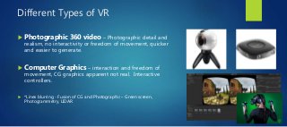 Different Types of VR
 Photographic 360 video – Photographic detail and
realism, no interactivity or freedom of movement, quicker
and easier to generate.
 Computer Graphics – interaction and freedom of
movement, CG graphics apparent not real. Interactive
controllers.
 *Lines blurring - Fusion of CG and Photographic – Green screen,
Photogrammetry, LIDAR
 