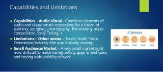 Capabilities and Limitations
 Capabilities - Audio Visual - Combines elements of
audio and visual artistic expression like a fusion of
painting, sculpting, photography, film making, music
composition, Story Telling, +
 Limitations – Other senses – Touch, Smell, Taste,
Orientation/Velocity (the gap is slowly closing).
 Small Audience/Market - A very small market right
now, difficult to make money selling apps to end users
and having wide visibility of work.
 