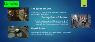 A documentary style VR experience about the Dutch
painter Hieronymus Bosch
Examples:
The Eye of the Owl
A mix of photographic and CG elements in 3D VR
harmony. Combined fantastic fantasy locations,
creatures, and choreographed dance and music.
Fantasy Dance & Fashion
Playing with ultra-realistic psychedelic liquids in zero gravity
on the International Space Station
Liquid Space
 
