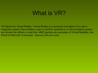 What is VR? VR stands for Virtual Reality. Virtual Reality is a computer simulation of a real or imaginary system that enables a user to perform operations on the simulated system and shows the effects in real time. MMO games are examples of Virtual Realities, like World of Warcraft, EverQuest , Second Life and more. 